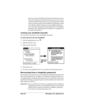 Page 66Page 56  Managing Your Applications
password, your handheld will present the hint you have 
entered to help you remember the password. If you still 
cannot remember the password, you must perform a hard 
reset to resume using your handheld. Performing a hard 
reset deletes all the records in your handheld; however, 
you can restore all synchronized data at the next HotSync 
operation. See “Resetting your handheld” in Appendix A 
for more information.
Locking your handheld manually
You can turn off and...