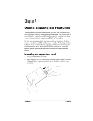 Page 69Chapter 4 Page 59
Chapter 4
Using Expansion Features
Your handheld provides an expansion card slot that enables you to 
add additional software applications and memory. You can also use a 
special kind of expansion card that allows you to back up your data 
when it is inconvenient to perform a HotSync
® operation. 
So that you can easily attach and use peripheral hardware devices, 
such as a modem, portable keyboard, or a Global Positioning System 
(GPS) receiver, your handheld is equipped with a...