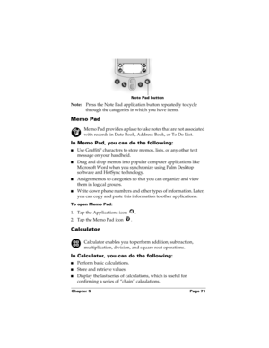 Page 81Chapter 5 Page 71
Note:Press the Note Pad application button repeatedly to cycle 
through the categories in which you have items.
Memo Pad
Memo Pad provides a place to take notes that are not associated 
with records in Date Book, Address Book, or To Do List.
In Memo Pad, you can do the following:
nUse Graffiti® characters to store memos, lists, or any other text 
message on your handheld. 
nDrag and drop memos into popular computer applications like 
Microsoft Word when you synchronize using Palm...