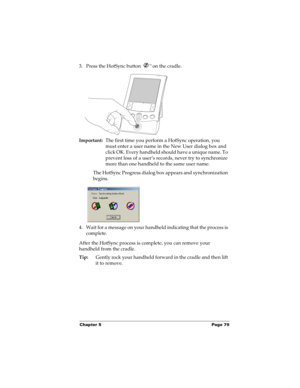 Page 89Chapter 5 Page 79
3. Press the HotSync button ™ on the cradle.
Important:The first time you perform a HotSync operation, you 
must enter a user name in the New User dialog box and 
click OK. Every handheld should have a unique name. To 
prevent loss of a user’s records, never try to synchronize 
more than one handheld to the same user name.
The HotSync Progress dialog box appears and synchronization 
begins. 
 
4. Wait for a message on your handheld indicating that the process is 
complete.
After the...