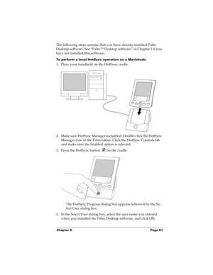 Page 91Chapter 5 Page 81
The following steps assume that you have already installed Palm 
Desktop software. See “Palm™ Desktop software” in Chapter 1 if you 
have not installed this software.
To perform a local HotSync operation on a Macintosh:
1. Place your handheld on the HotSync cradle.
2. Make sure HotSync Manager is enabled: Double-click the HotSync 
Manager icon in the Palm folder. Click the HotSync Controls tab 
and make sure the Enabled option is selected.
3. Press the HotSync button   on the cradle....