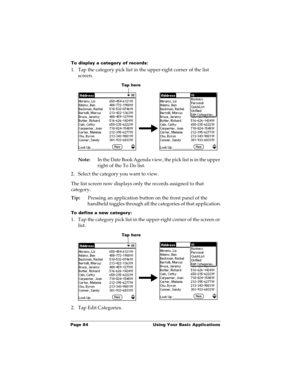 Page 94Page 84  Using Your Basic Applications
To display a category of records:
1. Tap the category pick list in the upper-right corner of the list 
screen.
Note:In the Date Book Agenda view, the pick list is in the upper 
right of the To Do list. 
2. Select the category you want to view.
The list screen now displays only the records assigned to that 
category.
Tip:Pressing an application button on the front panel of the 
handheld toggles through all the categories of that application.
To define a new...