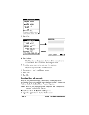 Page 100Page 90  Using Your Basic Applications
3. Tap Who.
4. Tap Lookup.
The Attendees Lookup screen displays all the names in your 
Address Book that have data in the Company field.
5. Select the name you want to add, and then tap Add.
The name appears in the Attendees screen.
6. Repeat steps 4 and 5 to add more names.
7. Tap Done.
8. Tap OK.
Sorting lists of records
You can sort lists of records in various ways, depending on the 
application. Sorting is available in applications that have list screens:...