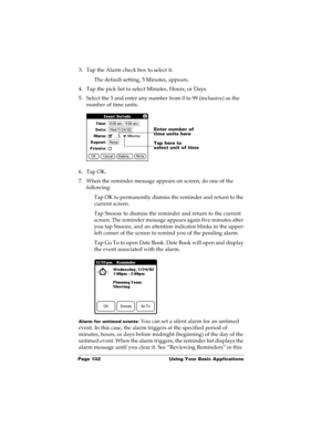 Page 112Page 102  Using Your Basic Applications
3. Tap the Alarm check box to select it.
The default setting, 5 Minutes, appears.
4. Tap the pick list to select Minutes, Hours, or Days.
5. Select the 5 and enter any number from 0 to 99 (inclusive) as the 
number of time units.
6. Tap OK.
7. When the reminder message appears on screen, do one of the 
following:
Tap OK to permanently dismiss the reminder and return to the 
current screen.
Tap Snooze to dismiss the reminder and return to the current 
screen. The...