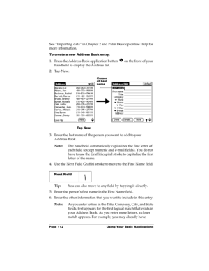 Page 122Page 112  Using Your Basic Applications
See “Importing data” in Chapter 2 and Palm Desktop online Help for 
more information.
To create a new Address Book entry:
1. Press the Address Book application button   on the front of your 
handheld to display the Address list.
2. Tap New.
3. Enter the last name of the person you want to add to your 
Address Book. 
Note:The handheld automatically capitalizes the first letter of 
each field (except numeric and e-mail fields). You do not 
have to use the Graffiti...