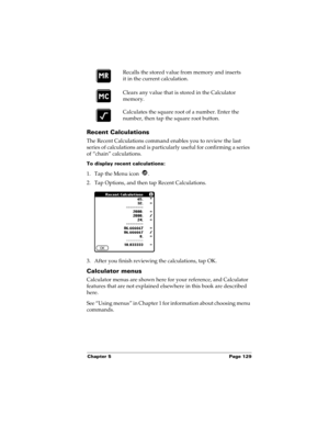 Page 139Chapter 5 Page 129
Recent Calculations
The Recent Calculations command enables you to review the last 
series of calculations and is particularly useful for confirming a series 
of “chain” calculations.
To display recent calculations:
1. Tap the Menu icon  .
2. Tap Options, and then tap Recent Calculations.
3. After you finish reviewing the calculations, tap OK.
Calculator menus
Calculator menus are shown here for your reference, and Calculator 
features that are not explained elsewhere in this book are...
