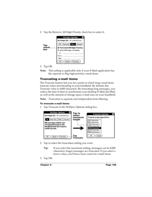 Page 175Chapter 6 Page 165
2. Tap the Retrieve All High Priority check box to select it. 
3. Tap OK.
Note:This setting is applicable only if your E-Mail application has 
the capacity to flag high-priority e-mail items.
Truncating e-mail items
The Truncate feature lets you set a point at which long e-mail items 
truncate when downloading to your handheld. By default, this 
Truncate value is 4,000 characters. By truncating long messages, you 
reduce the time it takes to synchronize your desktop E-Mail and Mail,...