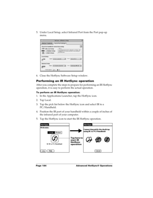 Page 194Page 184  Advanced HotSync® Operations
5. Under Local Setup, select Infrared Port from the Port pop-up 
menu.
6. Close the HotSync Software Setup window. 
Performing an IR HotSync operation
After you complete the steps to prepare for performing an IR HotSync 
operation, it is easy to perform the actual operation. 
To perform an IR HotSync operation:
1. In the Applications Launcher, tap the HotSync icon.
2. Tap Local.
3. Tap the pick list below the HotSync icon and select IR to a 
PC/Handheld.
4. Position...