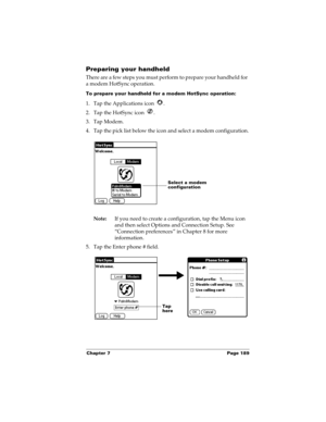 Page 199Chapter 7 Page 189
Preparing your handheld
There are a few steps you must perform to prepare your handheld for 
a modem HotSync operation. 
To prepare your handheld for a modem HotSync operation:
1. Tap the Applications icon  . 
2. Tap the HotSync icon  . 
3. Tap Modem.
4. Tap the pick list below the icon and select a modem configuration.
Note:If you need to create a configuration, tap the Menu icon 
and then select Options and Connection Setup. See 
“Connection preferences” in Chapter 8 for more...