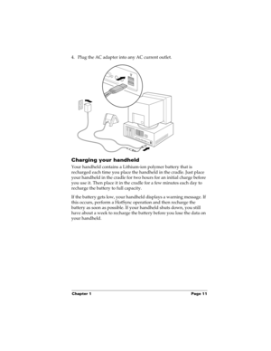 Page 21Chapter 1 Page 11
4. Plug the AC adapter into any AC current outlet.
Charging your handheld
Your handheld contains a Lithium-ion polymer battery that is 
recharged each time you place the handheld in the cradle. Just place 
your handheld in the cradle for two hours for an initial charge before 
you use it. Then place it in the cradle for a few minutes each day to 
recharge the battery to full capacity. 
If the battery gets low, your handheld displays a warning message. If 
this occurs, perform a HotSync...