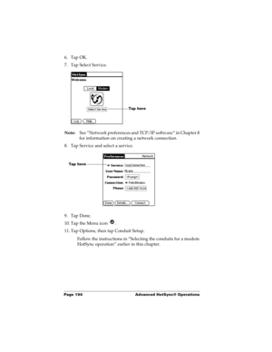 Page 204Page 194  Advanced HotSync® Operations
6. Tap OK.
7. Tap Select Service.
Note:See “Network preferences and TCP/IP software” in Chapter 8 
for information on creating a network connection.
8. Tap Service and select a service.
9. Tap Done.
10. Tap the Menu icon  . 
11. Tap Options, then tap Conduit Setup.
Follow the instructions in “Selecting the conduits for a modem 
HotSync operation” earlier in this chapter.
Tap here 
Tap here  