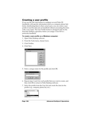 Page 206Page 196  Advanced HotSync® Operations
Creating a user profile
If you use the File Link feature to configure several Palm OS 
handhelds with specific information (such as a company phone list) 
before distributing them to their actual users, you can create a user 
profile to load the data into an handheld without associating that data 
with a user name. The User Profile feature is designed only for the 
first-time HotSync operation, before you assign a User ID to a 
particular handheld. 
To create a user...