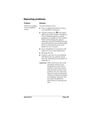 Page 245Appendix B Page 235
Operating problems
ProblemSolution
I don’t see anything 
on my handheld’s 
screen.Try each of these in turn:
nPress an application button to ensure 
your handheld is turned on.
nTap the Contrast icon   in the upper-
right corner of the Graffiti
® writing area, 
if your handheld supports contrast 
adjustment (available on some models). 
If the Contrast dialog box appears, 
adjust the contrast by holding down the 
up scroll button for a few seconds. If this 
doesn’t work, hold the down...