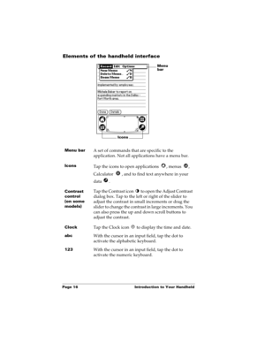 Page 26Page 16  Introduction to Your Handheld
Elements of the handheld interface
Menu barA set of commands that are specific to the 
application. Not all applications have a menu bar.
IconsTap the icons to open applications  , menus  , 
Calculator  , and to find text anywhere in your 
data .
Contrast 
control
(on some 
models)Tap the Contrast icon   to open the Adjust Contrast 
dialog box. Tap to the left or right of the slider to 
adjust the contrast in small increments or drag the 
slider to change the...