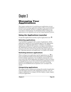 Page 53Chapter 3 Page 43
Chapter 3
Managing Your
Applications
This chapter explains how to switch between applications on your 
handheld, how to change application settings so they are personalized 
to your work methods, and how to categorize applications so you 
view them in related groups. For information about working with 
applications on an expansion card, see See Using Expansion Features.
Using the Applications Launcher
To open the Applications Launcher, tap the Applications icon  .
Selecting...