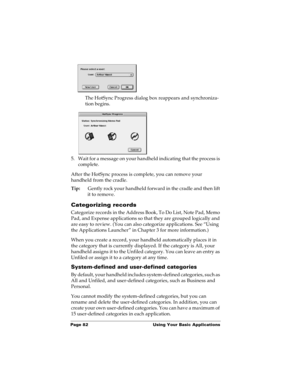Page 92Page 82  Using Your Basic Applications
The HotSync Progress dialog box reappears and synchroniza-
tion begins.
5. Wait for a message on your handheld indicating that the process is 
complete.
After the HotSync process is complete, you can remove your 
handheld from the cradle.
Tip:Gently rock your handheld forward in the cradle and then lift 
it to remove.
Categorizing records
Categorize records in the Address Book, To Do List, Note Pad, Memo 
Pad, and Expense applications so that they are grouped...