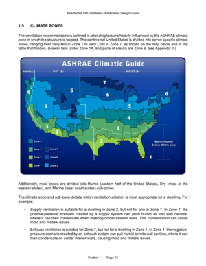 Page 12Section 1       Page 12
1.5 CLIMATE ZONES
The ventilation recommendations outlined in later chapters are heavily influenced by the ASHRAE climate 
zone in which the structure is located. The continental United States is divided into seven specific climate 
zones, ranging from Very Hot in Zone 1 to Very Cold in Zone 7, as shown on the map below and in the 
table that follows. (Hawaii falls under Zone 1A, and parts of Alaska are Zone 8. See Appendix II.)
Additionally,  most  zones  are  divided  into...