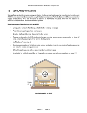 Page 17Section 1       Page 17
1.8 VENTILATING WITH AN AHU
Using a fresh air duct to provide supply ventilation via the central heating and air conditioning \
handling unit 
(AHU) is not recommended, except in very limited circumstances (Refer to Section 2.2 for recommen\
ded 
supply  air  solutions).  AHU  are  designed  to  respond  to  thermostat  requests.  They  will  not  respond  to 
ventilation requirements without special equipment.
Disadvantages of Ventilating with an AHU:
• Unregulated amount of air...