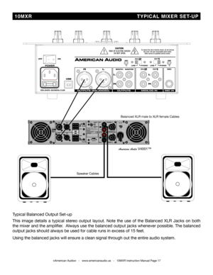 Page 17©American Audio®   -   www.americanaudio.us   -   10MXR Instruction Manual Page 17
 10MXR                                     TYPICAL MIXER SET-UP
Speaker Cables
Balanced XLR male to XLR female Cables
American Audio V4001™
Typical Balanced Output Set-up
This  image  details  a  typical  stereo  output  layout.  Note  the  use  of  the  Balanced  XLR  Jacks  on  both 
the mixer and the amplifier.  Always use the balanced output jacks whenever possible. The balanced 
output jacks should always be used for...