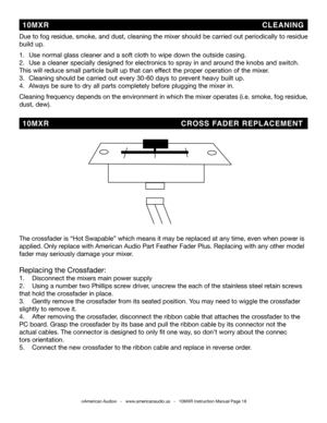 Page 18©American Audio®   -   www.americanaudio.us   -   10MXR Instruction Manual Page 18
Due to fog residue, smoke, and dust, cleaning the mixer should be carried out periodically to residue 
build up.  
1.   Use normal glass cleaner and a soft cloth to wipe down the outside casing.
2.    Use a cleaner specially designed for electronics to spray in and around the knobs and switch.     
This will reduce small particle built up that can effect the proper operation of the mixer. 
3.   Cleaning should be carried...