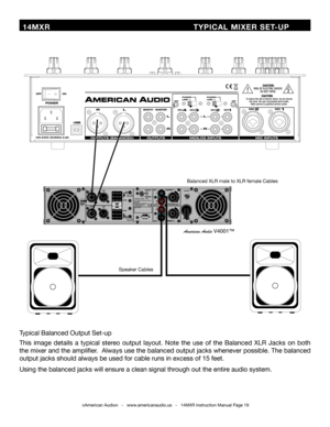 Page 19©American Audio®   -   www.americanaudio.us   -   14MXR Instruction Manual Page 19
 14MXR                              TYPICAL MIXER SET-UP
Speaker	Cables
Balanced	XLR	male	to	XLR	female	Cables
American Audio V4001™
Typical	Balanced	Output	Set-up
This	image	 details	 a	typical	 stereo	output	 layout.	 Note	the	use	 of	the	 Balanced	 XLR	Jacks	 on	both	
the	 mixer	 and	the	amplifier.		 Always	use	the	balanced	 output	jacks	whenever	 possible.	The	balanced	
output	jacks	should	always	be	used	for	cable	runs...