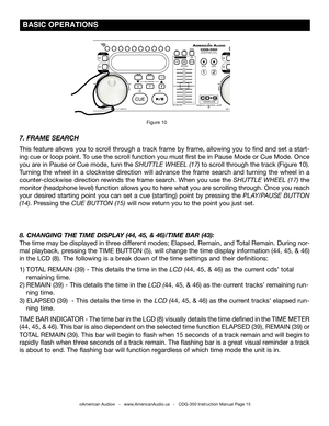 Page 15
©American Audio®   -   www.AmericanAudio.us   -   CDG-350 Instruction Manual Page 15
 BASIC OPERATIONS
7. FRAME SEARCH
This feature allows you to scroll through a track frame by frame, allowing you to find and set a start-
ing cue or loop point. To use the scroll function you must first be in Pause Mode or Cue Mode. Once 
you are in Pause or Cue mode, turn the
 SHUTTLE WHEEL (17)  to scroll through the track (Figure 10). 
Turning  the  wheel  in  a  clockwise  direction  will  advance  the  frame...