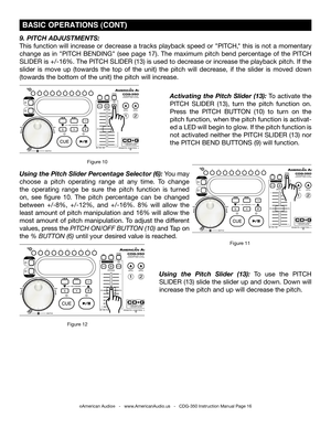 Page 16
©American Audio®   -   www.AmericanAudio.us   -   CDG-350 Instruction Manual Page 16
 BASIC OPERATIONS (CONT)
Activating  the  Pitch  Slider  (13): To  activate  the 
PITCH  SLIDER  (13),  turn  the  pitch  function  on. 
Press  the  PITCH  BUTTON  (10)  to  turn  on  the 
pitch function, when the pitch function is activat
-
ed a LED will begin to glow. If the pitch function is 
not  activated  neither  the  PITCH  SLIDER  (13)  nor 
the PITCH BEND BUTTONS (9) will function.
9. PITCH ADJUSTMENTS:
This...