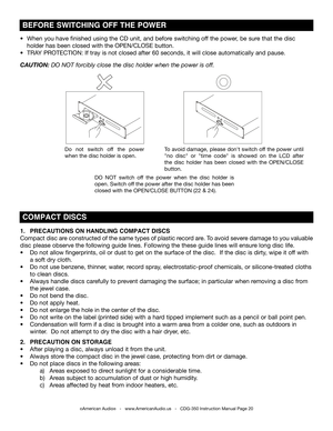 Page 20
©American Audio®   -   www.AmericanAudio.us   -   CDG-350 Instruction Manual Page 20 
1.  PRECAUTIONS ON HANDLING COMPACT DISCS     
Compact disc are constructed of the same types of plastic record are. To avoid severe damage to you valuable 
disc please observe the following guide lines. Following the these guide lines will ensure long disc life.
•  Do not allow fingerprints, oil or dust to get on the surface of the disc.  If the disc is dirty, wipe it off with  
  a soft dry cloth. 
•  Do not use...