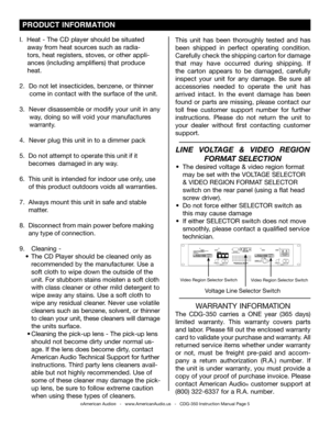 Page 5
 PRODUCT INFORMATION
I.  Heat - The CD player should be situated      
    away from heat sources such as radia-   
    tors, heat registers, stoves, or other appli-   
    ances (including amplifiers) that produce 
    heat.
2.  Do not let insecticides, benzene, or thinner  
     come in contact with the surface of the unit.
3.  Never disassemble or modify your unit in any  
     way, doing so will void your manufactures       
     warranty.
4.   Never plug this unit in to a dimmer pack
5.  Do not...