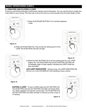 Page 17
 BASIC OPERATIONS (CONT.)
©American Audio®   -   www.AmericanAudio.us   -   CDI-100 Mp3 Instruction Manual Page 17
9.  CREATING AND PLAYING A LOOP 
A loop is a sound loop that plays continuously without sound interruption. You can use this loop to create dra-
matic effect in your mixing. This loop has no time limit and you could actually loop the entire length of disc.
2)  Press the  IN BUTTON 
(10). This will set the starting point of the     
  LOOP. The  IN BUTTON (10) 
LED will light.
1)  Press...