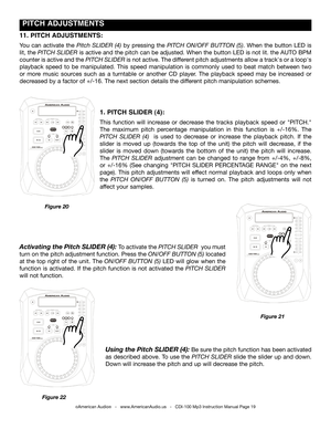 Page 19
 PITCH ADJUSTMENTS
©American Audio®   -   www.AmericanAudio.us   -   CDI-100 Mp3 Instruction Manual Page 19
1. PITCH SLIDER (4):
This  function  will  increase  or  decrease  the  tracks  playback  speed  or  "PITCH." 
The  maximum  pitch  percentage  manipulation  in  this  function  is  +/-16%.  The 
PITCH  SLIDER  (4)   is  used  to  decrease  or  increase  the  playback  pitch.  If  the 
slider  is  moved  up  (towards  the  top  of  the  unit)  the  pitch  will  decrease,  if  the 
slider...