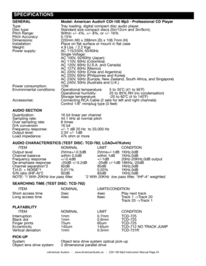 Page 24
©American Audio®   -   www.AmericanAudio.us   -   CDI-100 Mp3 Instruction Manual Page 24
GENERAL Model: American Audio® CDI-100 Mp3 - Professional CD Player
Type:  Tray loading, digital compact disc audio player.
Disc type:  Standard size compact discs (5in/12cm and 3in/8cm), 
Pitch Range:  Within +/- 4%, +/- 8%, or +/- 16%
Pitch Accuracy:  0.15%
Dimensions:  220mm (W) x 288mm (D) x 108.7mm (H)
Installation:                          Place on flat surface or mount in flat case
Weight:  4.9 Lbs. / 2.2 Kgs...