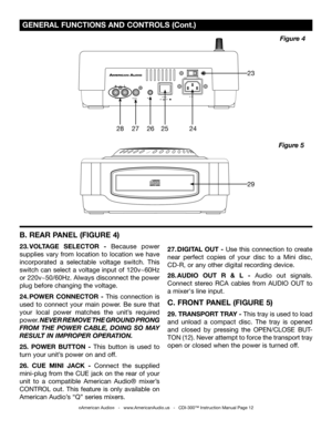 Page 12
 GENERAL FUNCTIONS AND CONTROLS (Cont.)
©American Audio®   -   www.AmericanAudio.us   -   CDI-300™ Instruction Manual Page 12
Figure 5
Figure 4
AUDIOOUTDIGITALOUTPOWERONOFFRELAYACIN~
230V115V23
29
2827262524
B. REAR PANEL (FIGURE 4)
23. VOLTAGE  SELECTOR   -  Because  power 
supplies  vary  from  location  to  location  we  have 
incorporated  a  selectable  voltage  switch.  This 
switch  can  select  a  voltage  input  of  120v~60Hz 
or 220v~50/60Hz. Always disconnect the power 
plug before changing...