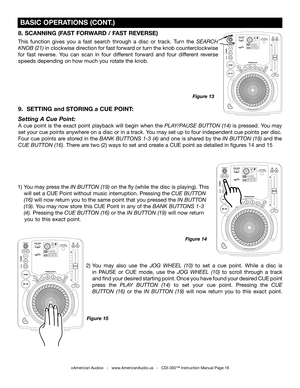 Page 16
8. SCANNING (FAST FORWARD / FAST REVERSE)
This  function  gives  you  a  fast  search  through  a  disc  or  track.  Turn  the SEARCH 
KNOB (21)
  in clockwise direction for fast forward or turn the knob counterclockwise 
for  fast  reverse.  You  can  scan  in  four  different  forward  and  four  different  reverse 
speeds depending on how much you rotate the knob.
9.  SETTING and STORING a CUE POINT:
Setting A Cue Point:
A  cue  point  is  the  exact  point  playback  will  begin  when  the...