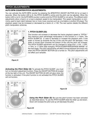 Page 22
 PITCH ADJUSTMENTS
©American Audio®   -   www.AmericanAudio.us   -   CDI-300™ Instruction Manual Page 22
1. PITCH SLIDER (33):
This  function  will  increase  or  decrease  the  tracks  playback  speed  or  "PITCH." 
The  maximum  pitch  percentage  manipulation  in  this  function  is  +/-100%.  The 
PITCH  SLIDER  (5)   is  used  to  decrease  or  increase  the  playback  pitch.  If  the 
slider  is  moved  up  (towards  the  top  of  the  unit)  the  pitch  will  decrease,  if  the 
slider...