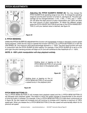 Page 23
 PITCH ADJUSTMENTS
©American Audio®   -   www.AmericanAudio.us   -   CDI-300™ Instruction Manual Page 23
2. PITCH BENDING: 
Unlike the
 PITCH SLIDER (5) adjustment this function will momentarily increase or decrease a tracks speed 
during playback. There are two ways to operate this function with the (-) & (+) PITCH BUTTONS (7)
  or with the 
JOG WHEEL (9)
.  The maximum pitch bend percentage allowed is +/- 100%. The pitch bend function will work 
in  conjunction  with  the
  PITCH  SLIDER  (5) pitch...