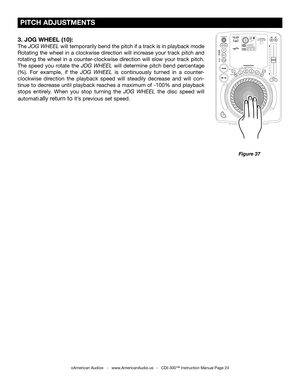 Page 24
 PITCH ADJUSTMENTS
©American Audio®   -   www.AmericanAudio.us   -   CDI-300™ Instruction Manual Page 24
Figure 37
3. JOG WHEEL (10):
The JOG WHEEL  will temporarily bend the pitch if a track is in playback mode 
Rotating  the  wheel  in  a  clockwise  direction  will  increase  your  track  pitch  and 
rotating  the  wheel  in  a  counter-clockwise  direction  will  slow  your  track  pitch. 
The  speed  you  rotate  the
  JOG  WHEEL will  determine  pitch  bend  percentage 
(%).  For  example,  if...