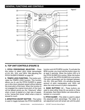 Page 9
PROFESSIONALCDPLAYER

 GENERAL FUNCTIONS AND CONTROLS 
A. TOP UNIT CONTROLS 
(FIGURE 3)
1.  PITCH  PERCENTAGE  SELECTOR  -  Press 
this  button  to  select  pitch  range  percentages 
of  4%,  8%,  16%,  and  100%.  See  adjusting  the 
PITCH SLIDER'S RANGE on page 28.
2.  TEMPO LOCK FUNCTION - This button acti-
vates  the  TEMPO  LOCK  function.  This  function 
allows  you  to  use  the  PITCH  SLIDER  to  speed 
up or slow down playback speed without altering 
the tonal pitch of the track. When...