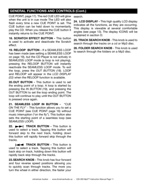 Page 11
CUE POINT, page 17). The red CUE LED will glow 
when  the  unit  is  in  cue  mode  The  LED  will  also 
flash  every  time  a  new  CUE  POINT  is  set. 
The 
CUE  button  can  be  held  down  to  momentarily 
play the CD. When you release the CUE button it 
instantly returns to the CUE POINT. 
18.  SCRATCH  EFFECT  BUTTON  -  This  button 
is  used  to  activate  and  deactivate  the  Scratch 
effect. 
19. RELOOP  BUTTON - If a SEAMLESS LOOP 
has been made (see setting a SEAMLESS LOOP  
on  page...