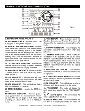 Page 13
©American Audio®   -   www.AmericanAudio.us   -   CDI-300 Mp3™ Instruction Manual Page 13
 GENERAL FUNCTIONS AND CONTROLS (Cont.)
Figure 6
D. LCD DISPLAY PANEL (FIGURE 6)
34. RELOOP INDICATOR - Appears when LOOP 
is engaged or ready to be engaged. 
35.  MEMORY  BUCKET  INDICATOR  -  This  indi-
cator  serves  two  functions.  The  bucket  outline 
details  the  cue  memory  status,  a  full  bucket 
outline indicates the cue memory is full. The four 
bars  in  the  memory  bucket  detail  the...