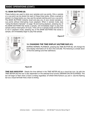 Page 21
 
  

 
  

 BASIC OPERATIONS (CONT.)
Figure 27
©American Audio®   -   www.AmericanAudio.us   -   CDI-300 Mp3™ Instruction Manual Page 21
13.  BANK BUTTONS (9): 
These  buttons  are  used  to  store  your  samples  and  cue  points.  Only  a  sample 
or  a  cue  point  can  be  stored  into  each  of  these  three  banks.  When  a  sample  is 
stored  in  to  these  banks  you  may  use  the  sample  starting  point  as  a  cue  point. 
The BANK  BUTTONS instantly  recall  and  play  any  of  your...