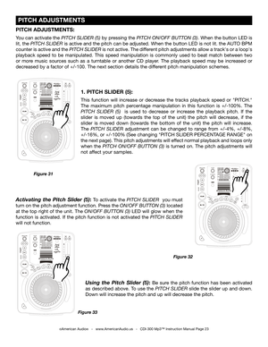 Page 23
 
  

 
  

 
  

 PITCH ADJUSTMENTS
©American Audio®   -   www.AmericanAudio.us   -   CDI-300 Mp3™ Instruction Manual Page 23
1. PITCH SLIDER (5):
This  function  will  increase  or  decrease  the  tracks  playback  speed  or  "PITCH." 
The  maximum  pitch  percentage  manipulation  in  this  function  is  +/-100%.  The 
PITCH  SLIDER  (5)   is  used  to  decrease  or  increase  the  playback  pitch.  If  the 
slider  is  moved  up  (towards  the  top  of  the  unit)  the  pitch  will...