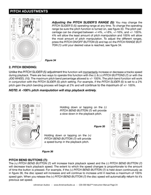 Page 24
 
  

 
  

 
  

 PITCH ADJUSTMENTS
©American Audio®   -   www.AmericanAudio.us   -   CDI-300 Mp3™ Instruction Manual Page 24
2. PITCH BENDING: 
Unlike the
 PITCH SLIDER (5) adjustment this function will momentarily increase or decrease a tracks speed 
during playback. There are two ways to operate this function with the (-) & (+) PITCH BUTTONS (7)
  or with the 
JOG WHEEL (10)
.  The maximum pitch bend percentage allowed is +/- 100%. The pitch bend function will work 
in  conjunction  with  the...