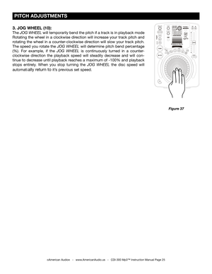 Page 25
 
  

 PITCH ADJUSTMENTS
©American Audio®   -   www.AmericanAudio.us   -   CDI-300 Mp3™ Instruction Manual Page 25
Figure 37
3. JOG WHEEL (10):
The JOG WHEEL  will temporarily bend the pitch if a track is in playback mode 
Rotating  the  wheel  in  a  clockwise  direction  will  increase  your  track  pitch  and 
rotating  the  wheel  in  a  counter-clockwise  direction  will  slow  your  track  pitch. 
The  speed  you  rotate  the
  JOG  WHEEL will  determine  pitch  bend  percentage 
(%).  For...