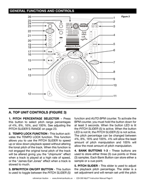 Page 9
 GENERAL FUNCTIONS AND CONTROLS 
A. TOP UNIT CONTROLS 
(FIGURE 3)
1.  PITCH  PERCENTAGE  SELECTOR  -  Press 
this  button  to  select  pitch  range  percentages 
of  4%,  8%,  16%,  and  100%.  See  adjusting  the 
PITCH SLIDER'S RANGE on page 23.
2.  TEMPO LOCK FUNCTION - This button acti-
vates  the  TEMPO  LOCK  function.  This  function 
allows  you  to  use  the  PITCH  SLIDER  to  speed 
up or slow down playback speed without altering 
the tonal pitch of the track. When this function is 
not...