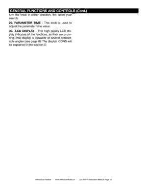 Page 12
 GENERAL FUNCTIONS AND CONTROLS (Cont.)
©American Audio®   -   www.AmericanAudio.us   -   CDI-500™ Instruction Manual Page 12
turn  the  knob  in  either  direction,  the  faster  your 
search.
29.  PARAMETER  TIME  -  This  knob  is  used  to 
adjust the parameter time value.
30.    LCD  DISPLAY  - This  high  quality  LCD  dis-
play indicates all the functions, as they are occur
-
ring.  This  display  is  viewable  at  several  comfort
-
able angles (see page 8). The display ICONS will 
be explained...