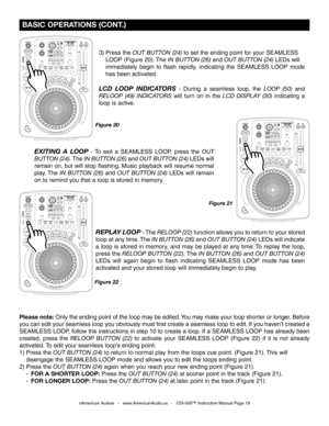 Page 19
 BASIC OPERATIONS (CONT.)
3) Press the OUT BUTTON (24) to set the ending point for your SEAMLESS 
  LOOP (Figure 20). The
  IN BUTTON (26) and OUT BUTTON (24)  LEDs will 
  immediately  begin  to  flash  rapidly,  indicating  the  SEAMLESS  LOOP  mode 
  has been activated.
LCD  LOOP  INDICATORS  -  During  a  seamless  loop,  the LOOP  (50) and 
RELOOP  (49)  INDICATORS
  will  turn  on  in  the LCD  DISPLAY  (30) indicating  a 
loop is active. 
EXITING  A  LOOP  -  To  exit  a  SEAMLESS  LOOP,  press...