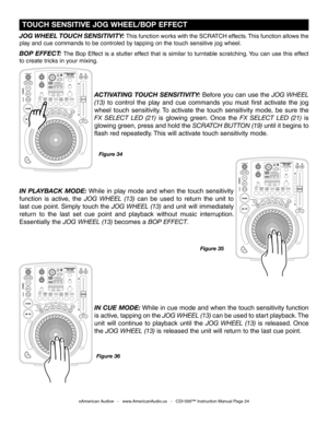 Page 24
Figure 34
BOP EFFECT: The Bop Effect is a stutter effect that is similar to turntable scratching. You can use this effect 
to create tricks in your mixing. 
JOG WHEEL TOUCH SENSITIVITY: This function works with the SCRATCH effects. This function allows the 
play and cue commands to be controled by tapping on the touch sensitive jog wheel.
 TOUCH SENSITIVE JOG WHEEL/BOP EFFECT
©American Audio®   -   www.AmericanAudio.us   -   CDI-500™ Instruction Manual Page 24
ACTIVATING TOUCH SENSITIVITY: Before you...