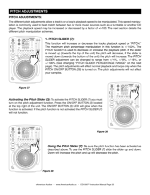 Page 25
 PITCH ADJUSTMENTS
©American Audio®   -   www.AmericanAudio.us   -   CDI-500™ Instruction Manual Page 25
1. PITCH SLIDER (7):
This  function  will  increase  or  decrease  the  tracks  playback  speed  or  "PITCH." 
The  maximum  pitch  percentage  manipulation  in  this  function  is  +/-100%.  The
 
PITCH  SLIDER 
is  used  to  decrease  or  increase  the  playback  pitch.  If  the  slider 
is  moved  up  (towards  the  top  of  the  unit)  the  pitch  will  decrease,  if  the  slider  is...