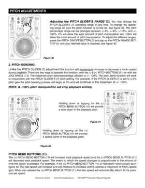 Page 26
 PITCH ADJUSTMENTS
©American Audio®   -   www.AmericanAudio.us   -   CDI-500™ Instruction Manual Page 26
2. PITCH BENDING: 
Unlike the
 PITCH SLIDER (7) adjustment this function will  momentarily increase or decrease a tracks speed 
during playback. There are two ways to operate this function, with the (-) & (+) PITCH BUTTONS (11)
  or with the 
JOG WHEEL (13)
.  The maximum pitch bend percentage allowed is +/- 100%. The pitch bend function will work 
in  conjunction  with  the
  PITCH  SLIDER'S...